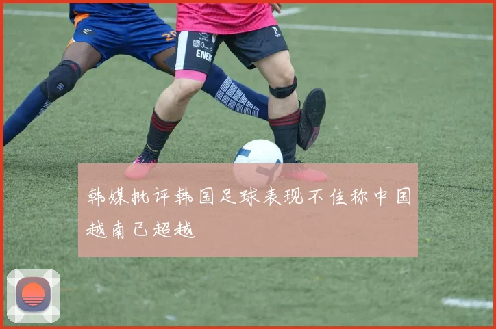 韩媒批评韩国足球表现不佳称中国越南已超越