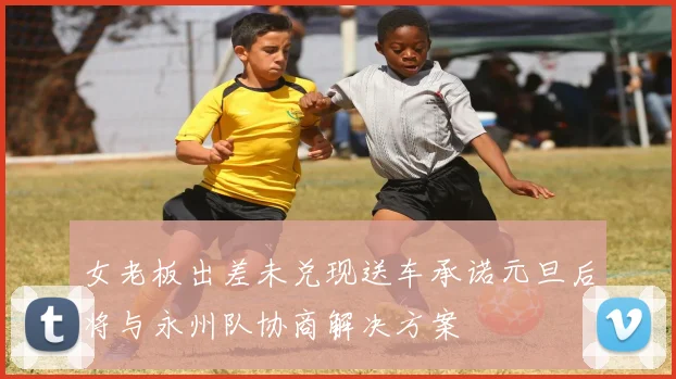 女老板出差未兑现送车承诺元旦后将与永州队协商解决方案