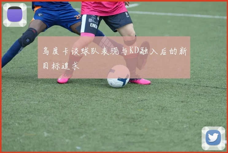 乌度卡谈球队表现与KD融入后的新目标追求