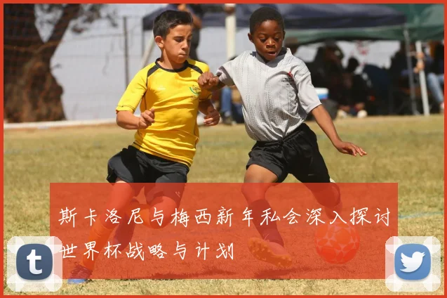 斯卡洛尼与梅西新年私会深入探讨世界杯战略与计划