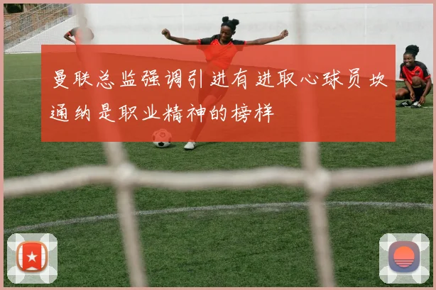 曼联总监强调引进有进取心球员坎通纳是职业精神的榜样