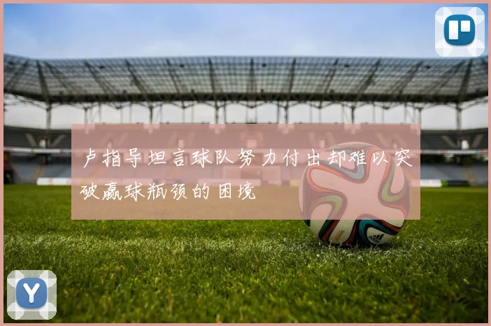 卢指导坦言球队努力付出却难以突破赢球瓶颈的困境