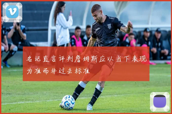 名记直言评判詹姆斯应以当下表现为准而非过去标准