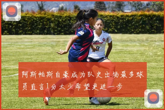 阿斯帕斯自豪成为队史出场最多球员直言1分太少希望更进一步