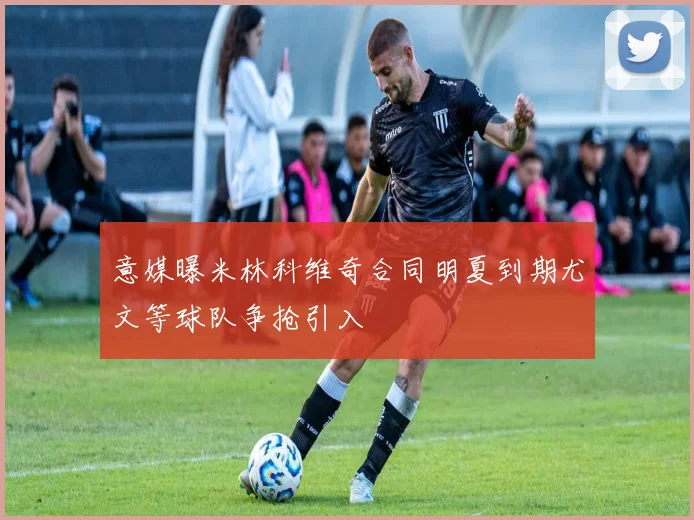 意媒曝米林科维奇合同明夏到期尤文等球队争抢引入
