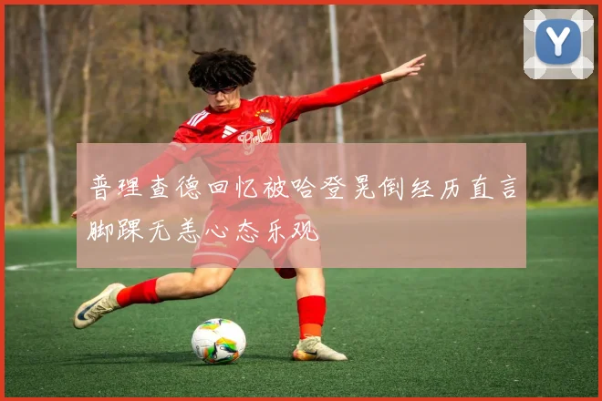 普理查德回忆被哈登晃倒经历直言脚踝无恙心态乐观