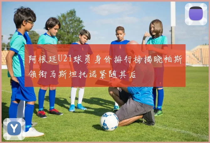 阿根廷U21球员身价排行榜揭晓帕斯领衔马斯坦托诺紧随其后