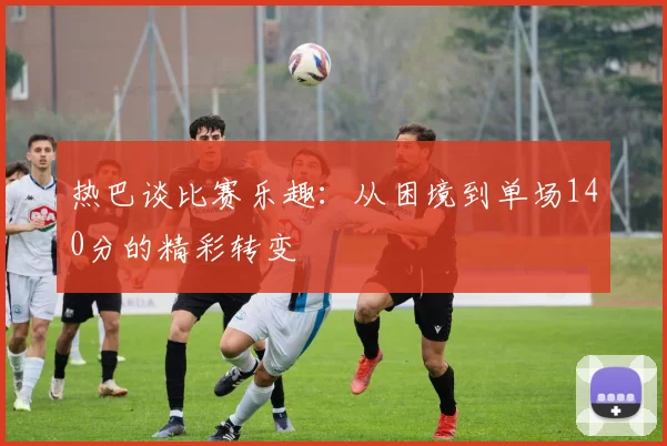 热巴谈比赛乐趣：从困境到单场140分的精彩转变
