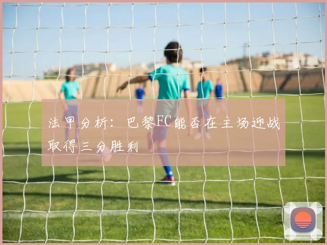 法甲分析：巴黎FC能否在主场迎战取得三分胜利