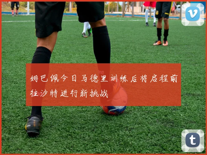 姆巴佩今日马德里训练后将启程前往沙特进行新挑战